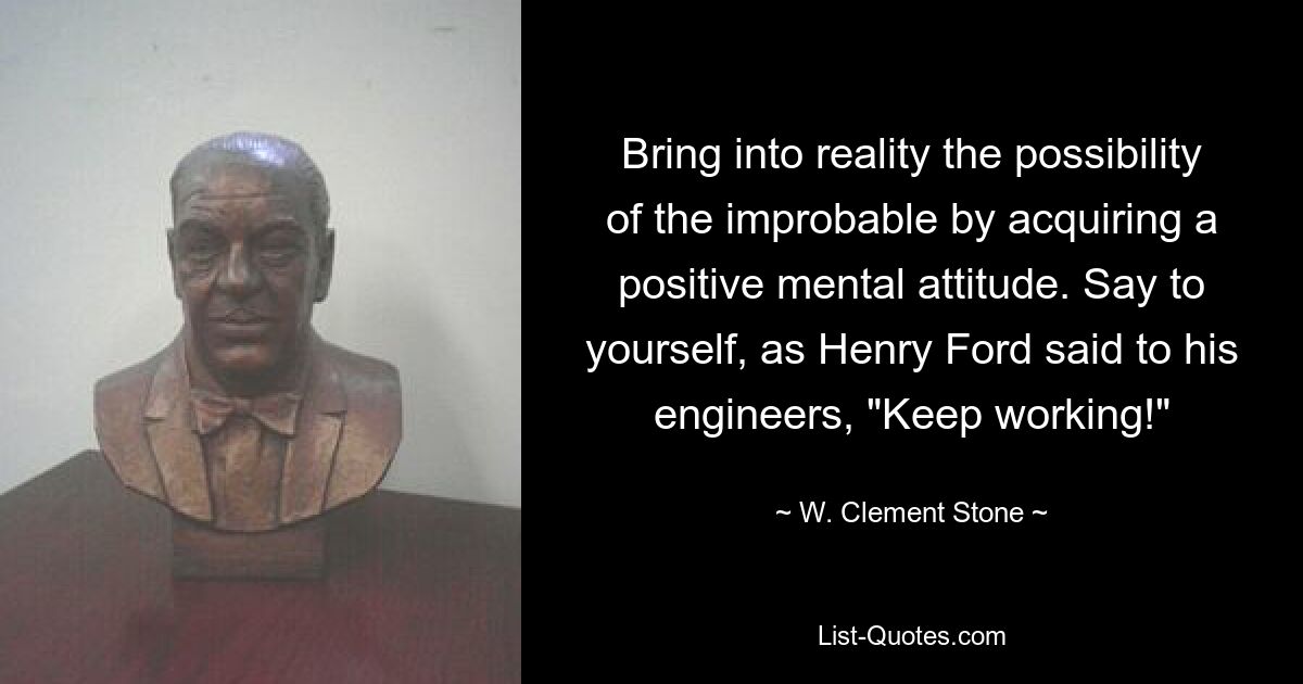 Bring into reality the possibility of the improbable by acquiring a positive mental attitude. Say to yourself, as Henry Ford said to his engineers, "Keep working!" — © W. Clement Stone