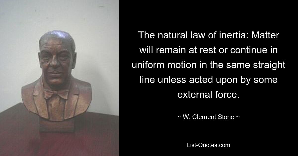 The natural law of inertia: Matter will remain at rest or continue in uniform motion in the same straight line unless acted upon by some external force. — © W. Clement Stone