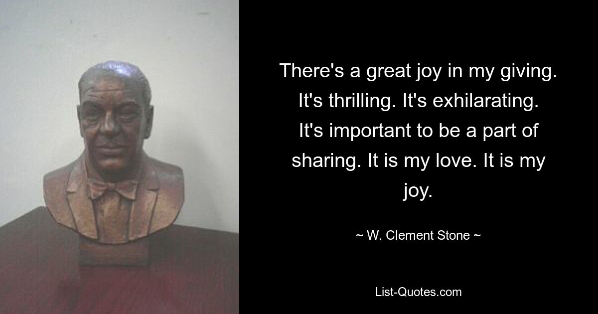 There's a great joy in my giving. It's thrilling. It's exhilarating. It's important to be a part of sharing. It is my love. It is my joy. — © W. Clement Stone