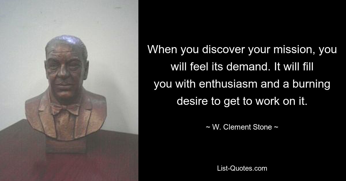 When you discover your mission, you will feel its demand. It will fill you with enthusiasm and a burning desire to get to work on it. — © W. Clement Stone