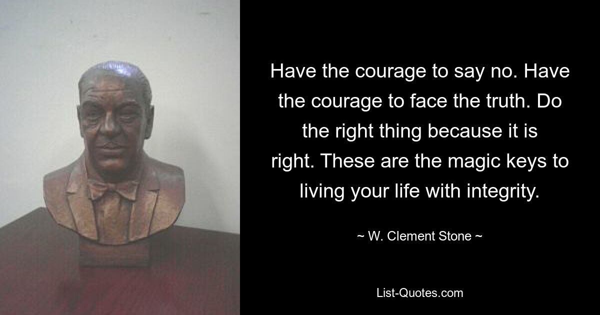 Have the courage to say no. Have the courage to face the truth. Do the right thing because it is right. These are the magic keys to living your life with integrity. — © W. Clement Stone