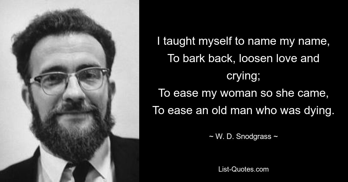 I taught myself to name my name,
To bark back, loosen love and crying;
To ease my woman so she came,
To ease an old man who was dying. — © W. D. Snodgrass