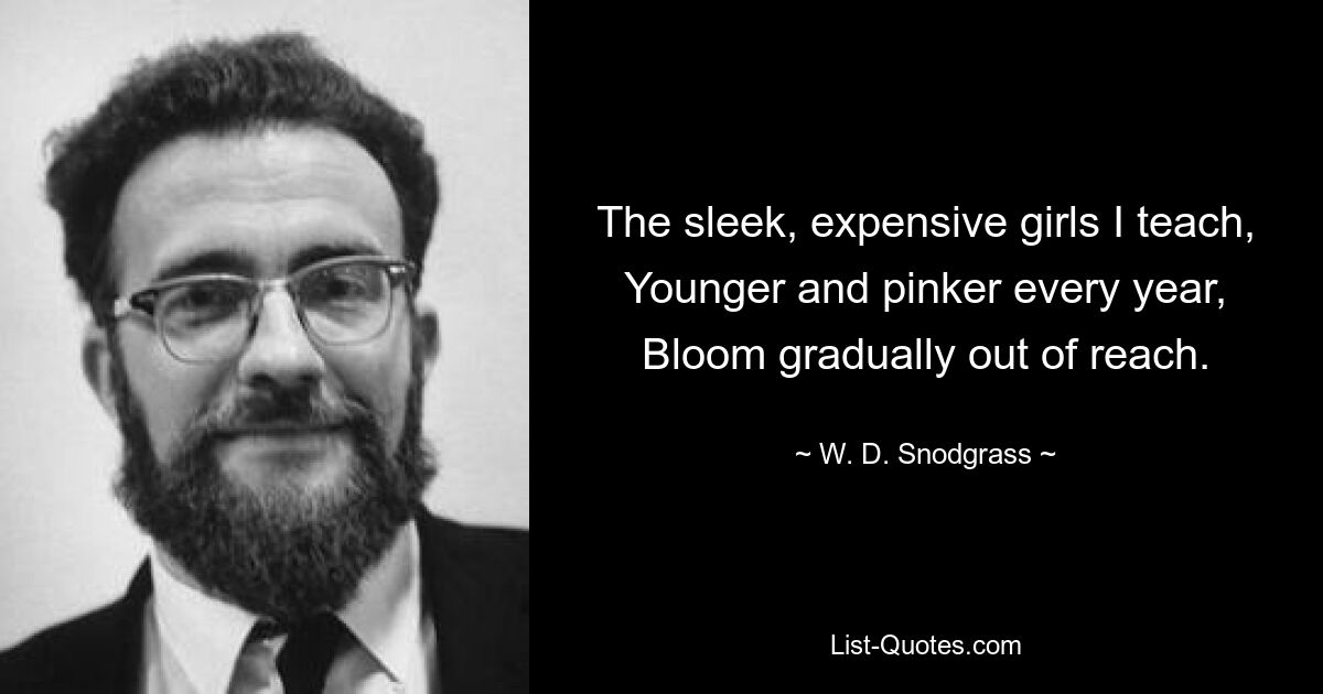 The sleek, expensive girls I teach,
Younger and pinker every year,
Bloom gradually out of reach. — © W. D. Snodgrass