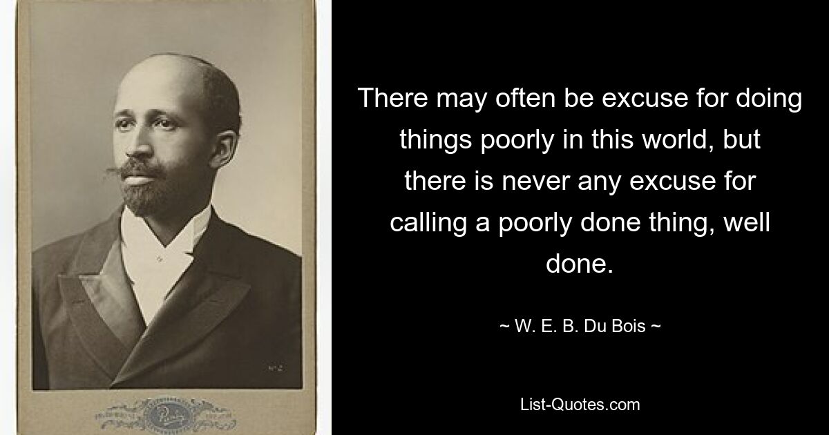 There may often be excuse for doing things poorly in this world, but there is never any excuse for calling a poorly done thing, well done. — © W. E. B. Du Bois