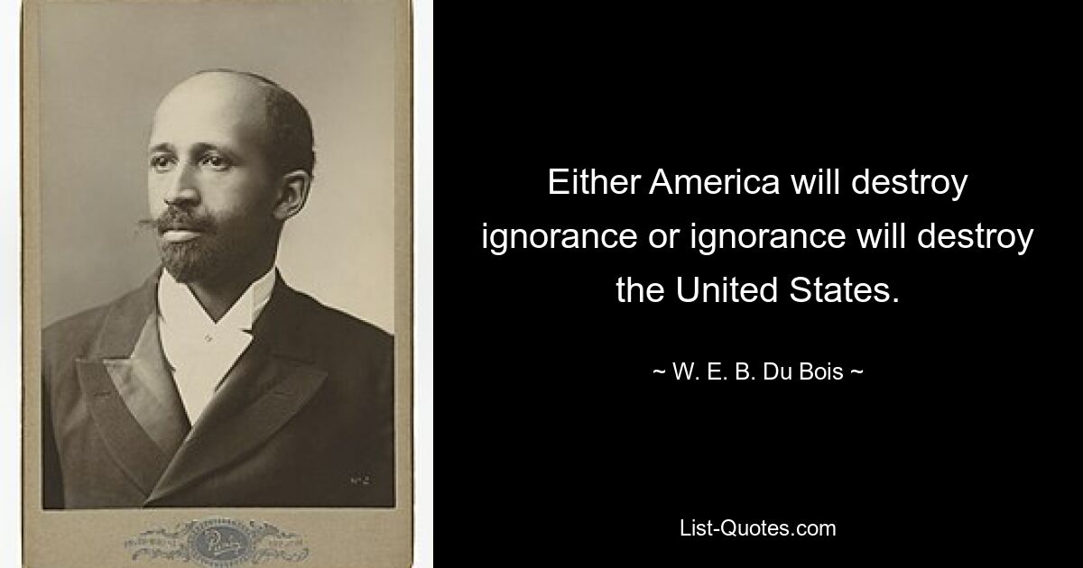 Either America will destroy ignorance or ignorance will destroy the United States. — © W. E. B. Du Bois