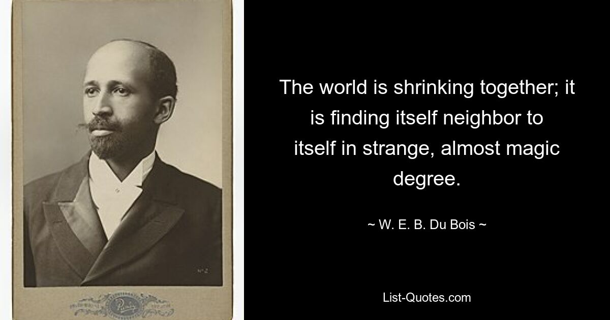 The world is shrinking together; it is finding itself neighbor to itself in strange, almost magic degree. — © W. E. B. Du Bois