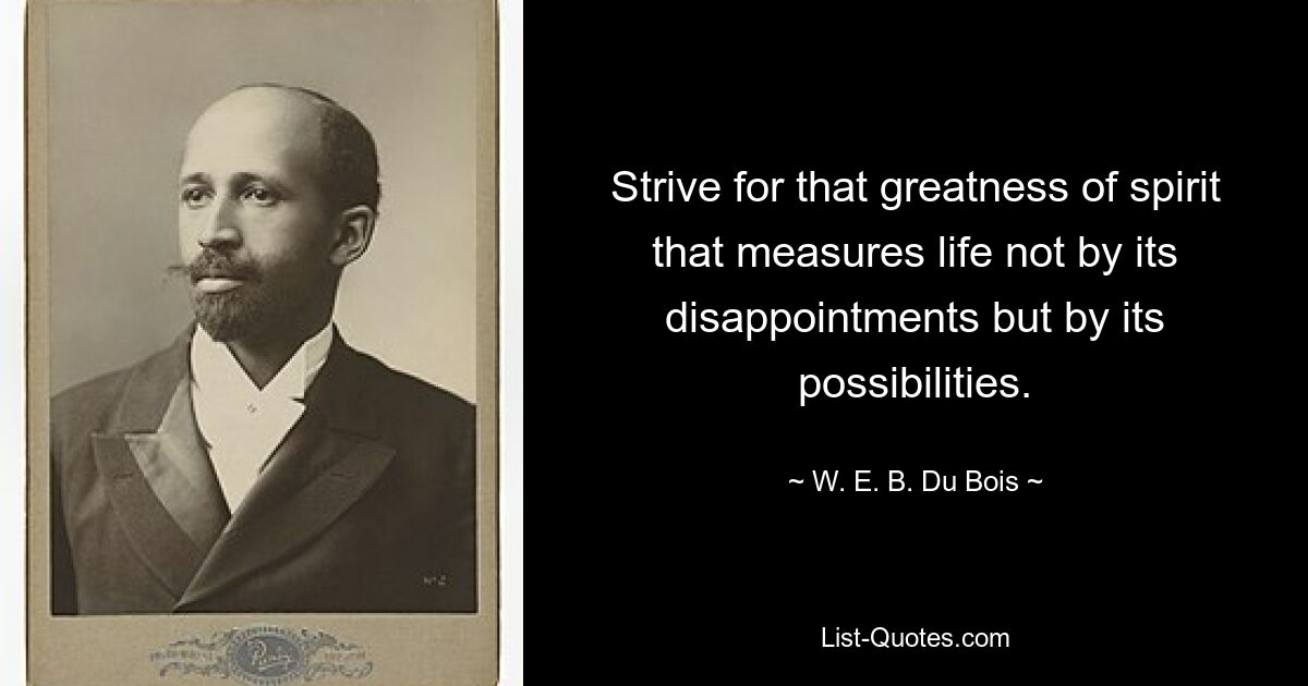 Strive for that greatness of spirit that measures life not by its disappointments but by its possibilities. — © W. E. B. Du Bois