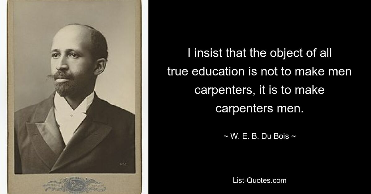 I insist that the object of all true education is not to make men carpenters, it is to make carpenters men. — © W. E. B. Du Bois