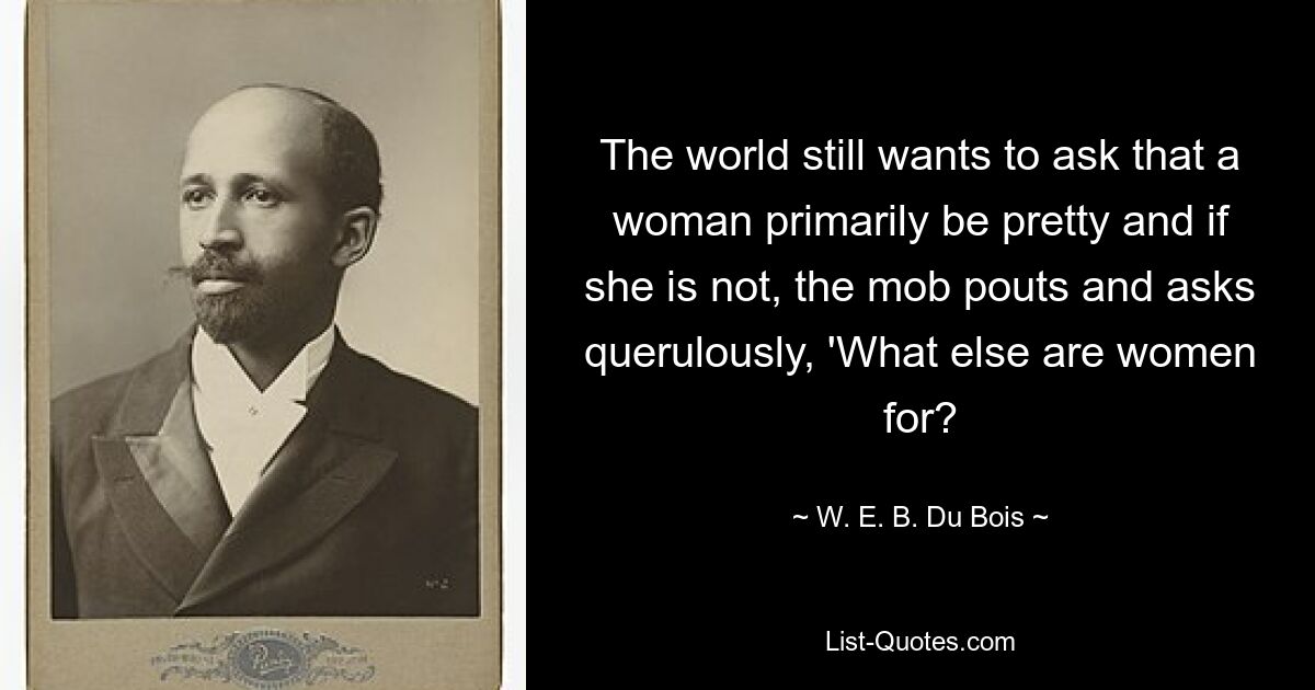 The world still wants to ask that a woman primarily be pretty and if she is not, the mob pouts and asks querulously, 'What else are women for? — © W. E. B. Du Bois