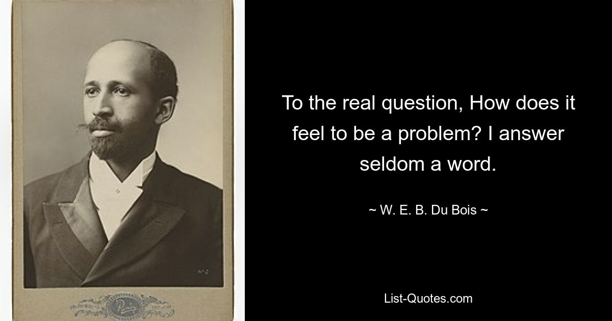 To the real question, How does it feel to be a problem? I answer seldom a word. — © W. E. B. Du Bois