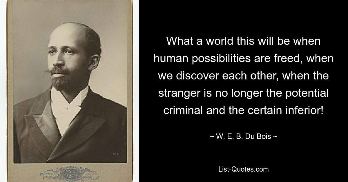 What a world this will be when human possibilities are freed, when we discover each other, when the stranger is no longer the potential criminal and the certain inferior! — © W. E. B. Du Bois