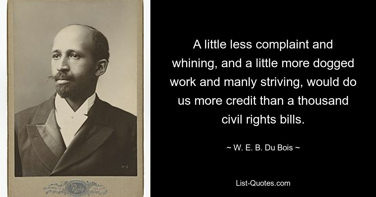 A little less complaint and whining, and a little more dogged work and manly striving, would do us more credit than a thousand civil rights bills. — © W. E. B. Du Bois