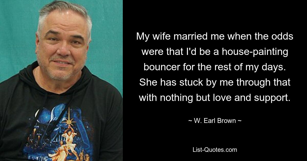 My wife married me when the odds were that I'd be a house-painting bouncer for the rest of my days. She has stuck by me through that with nothing but love and support. — © W. Earl Brown