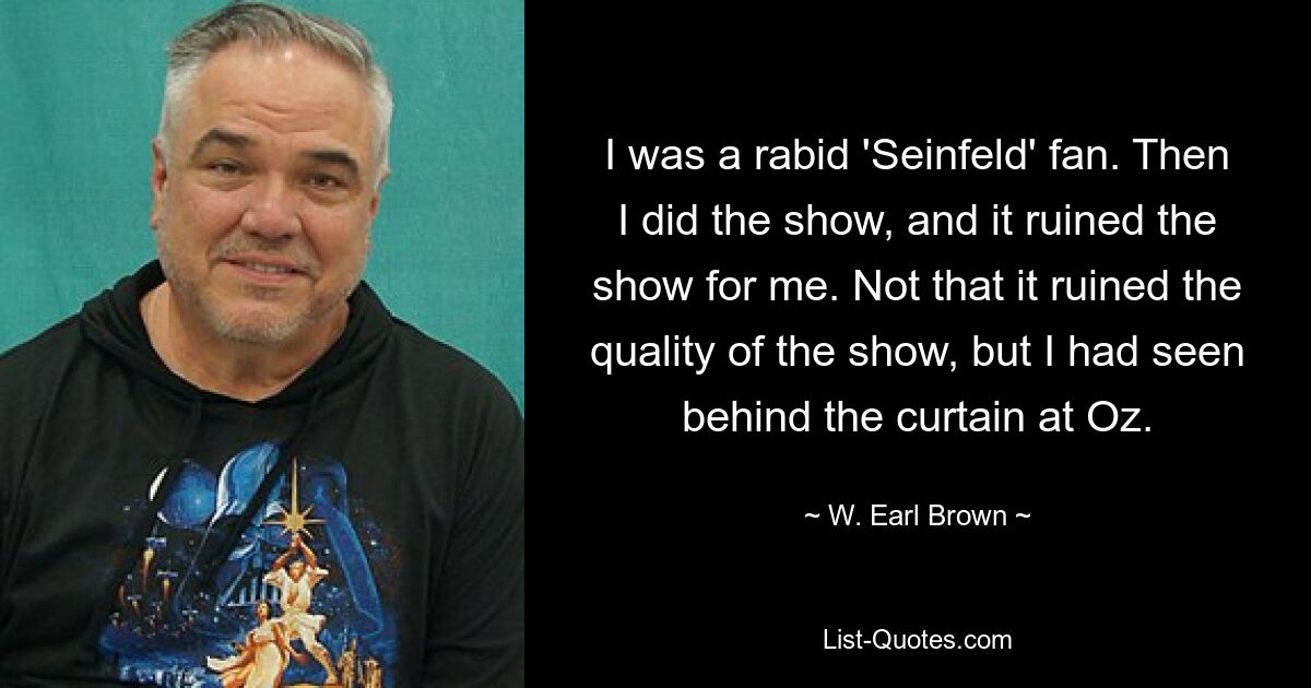 I was a rabid 'Seinfeld' fan. Then I did the show, and it ruined the show for me. Not that it ruined the quality of the show, but I had seen behind the curtain at Oz. — © W. Earl Brown