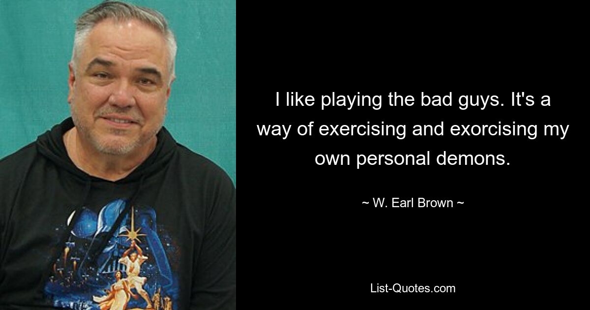 I like playing the bad guys. It's a way of exercising and exorcising my own personal demons. — © W. Earl Brown