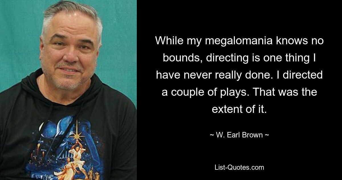 While my megalomania knows no bounds, directing is one thing I have never really done. I directed a couple of plays. That was the extent of it. — © W. Earl Brown