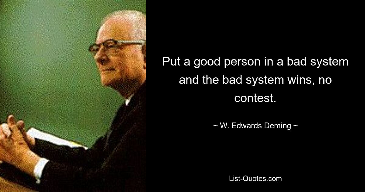 Put a good person in a bad system and the bad system wins, no contest. — © W. Edwards Deming