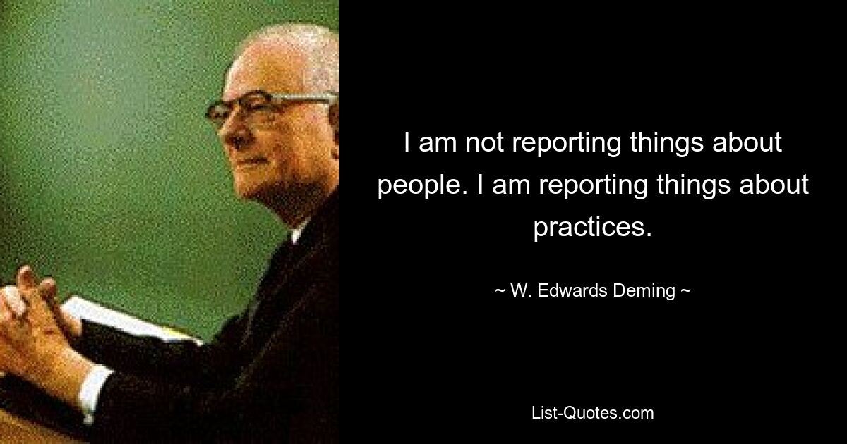 I am not reporting things about people. I am reporting things about practices. — © W. Edwards Deming