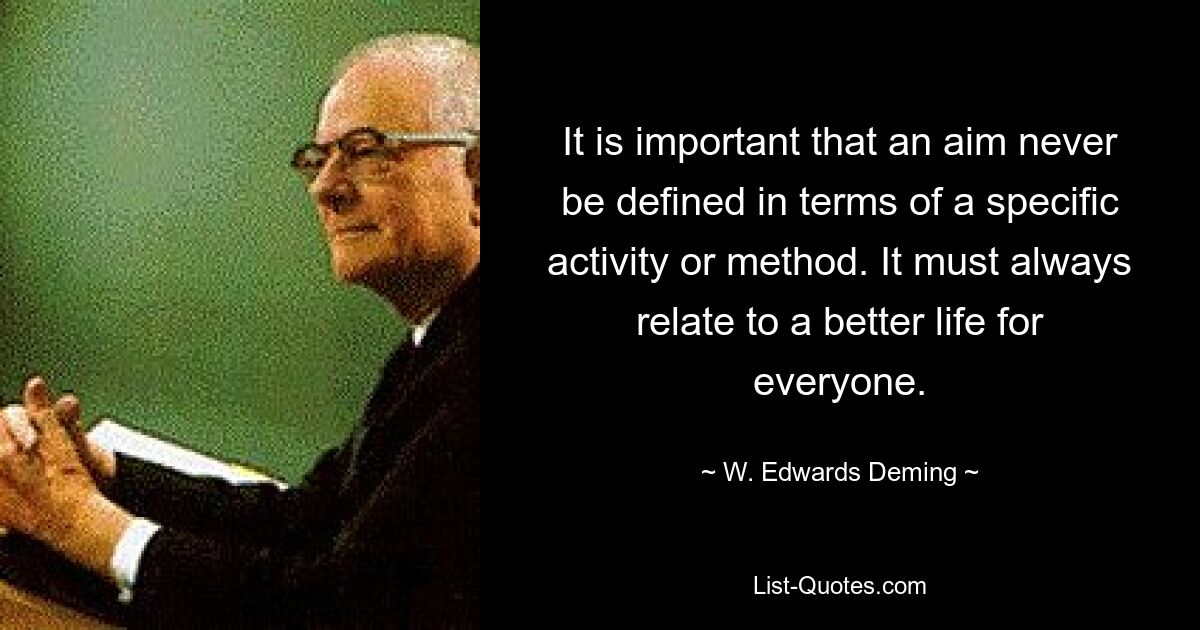 It is important that an aim never be defined in terms of a specific activity or method. It must always relate to a better life for everyone. — © W. Edwards Deming