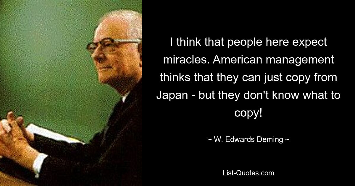 I think that people here expect miracles. American management thinks that they can just copy from Japan - but they don't know what to copy! — © W. Edwards Deming