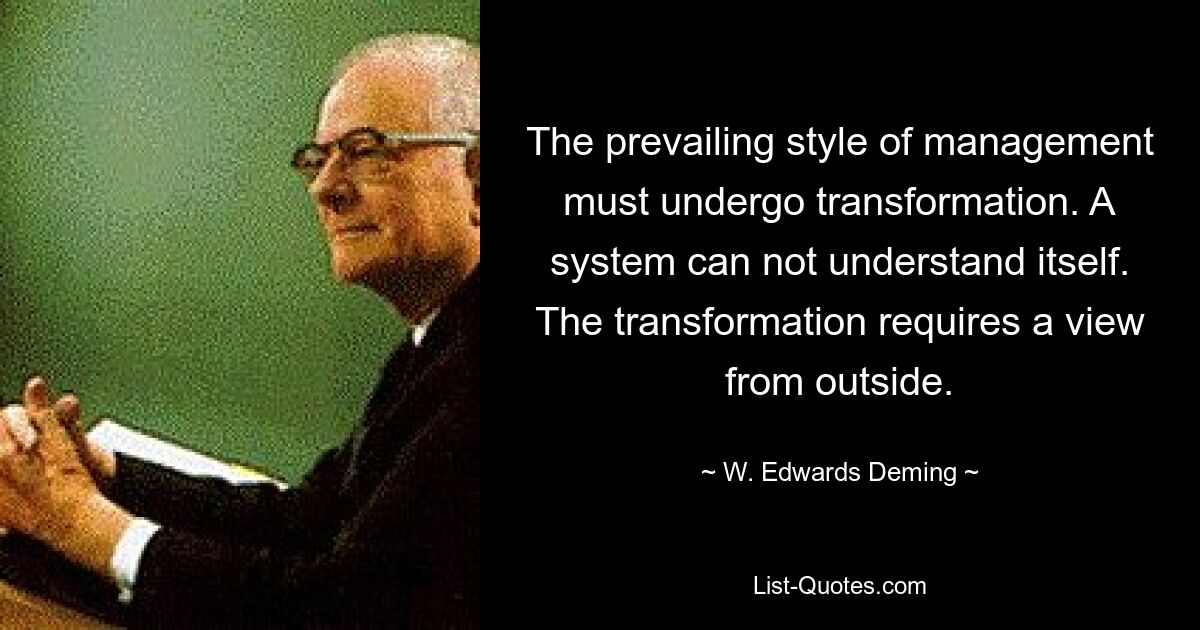 The prevailing style of management must undergo transformation. A system can not understand itself. The transformation requires a view from outside. — © W. Edwards Deming