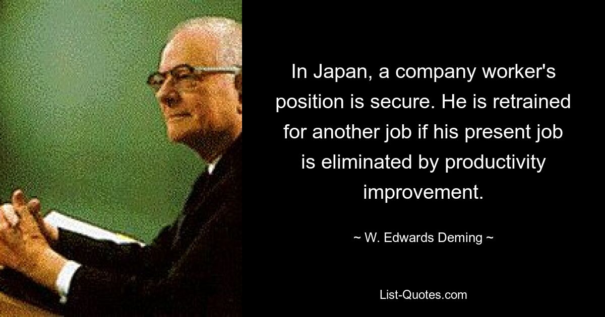 In Japan, a company worker's position is secure. He is retrained for another job if his present job is eliminated by productivity improvement. — © W. Edwards Deming