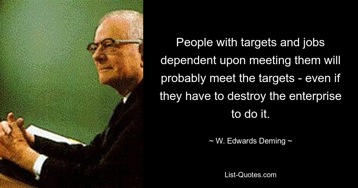 People with targets and jobs dependent upon meeting them will probably meet the targets - even if they have to destroy the enterprise to do it. — © W. Edwards Deming