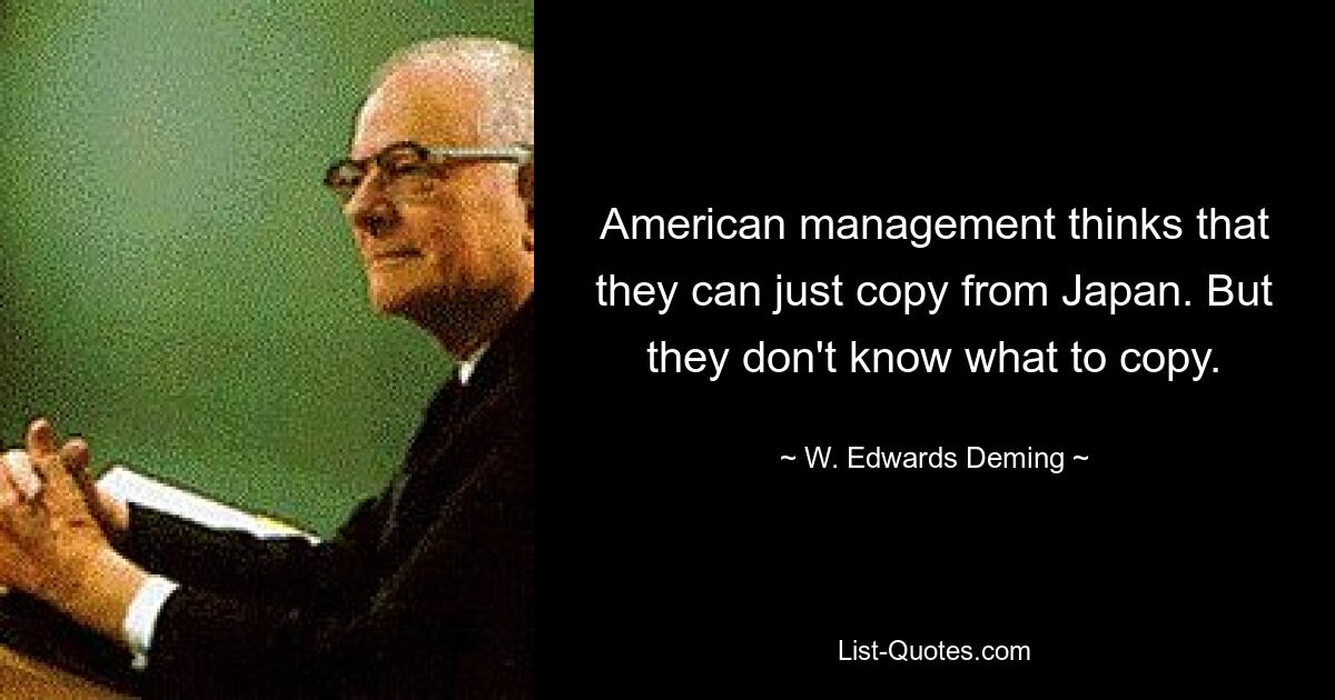 American management thinks that they can just copy from Japan. But they don't know what to copy. — © W. Edwards Deming