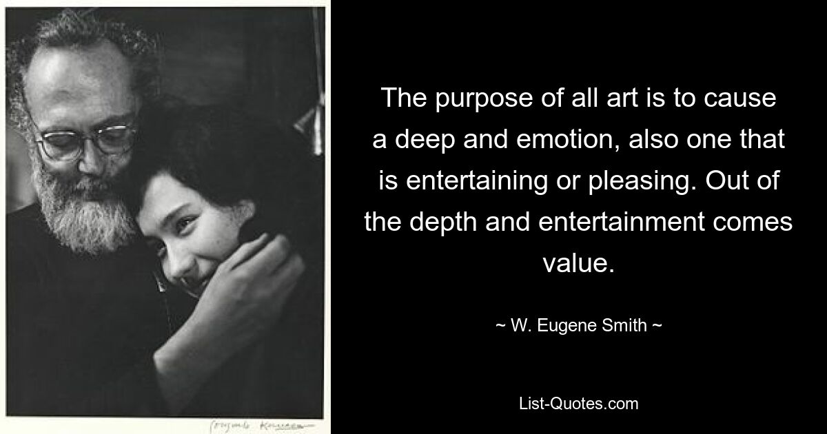 The purpose of all art is to cause a deep and emotion, also one that is entertaining or pleasing. Out of the depth and entertainment comes value. — © W. Eugene Smith