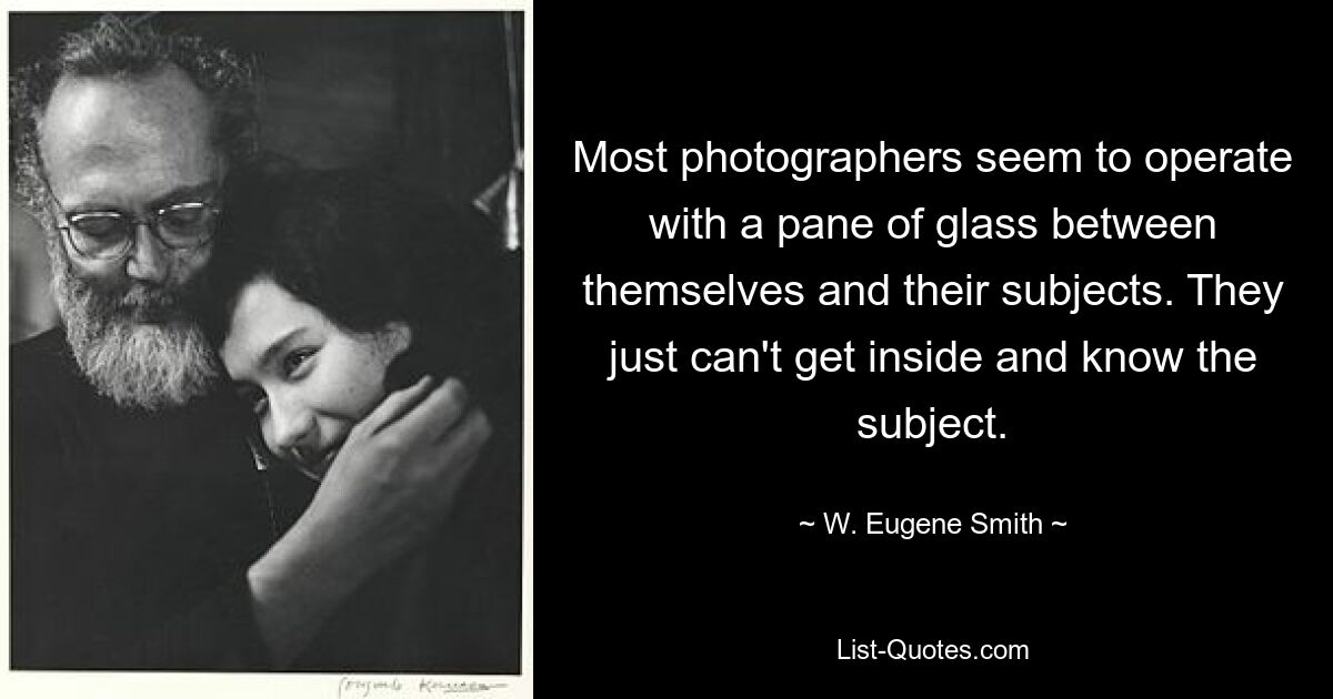 Most photographers seem to operate with a pane of glass between themselves and their subjects. They just can't get inside and know the subject. — © W. Eugene Smith