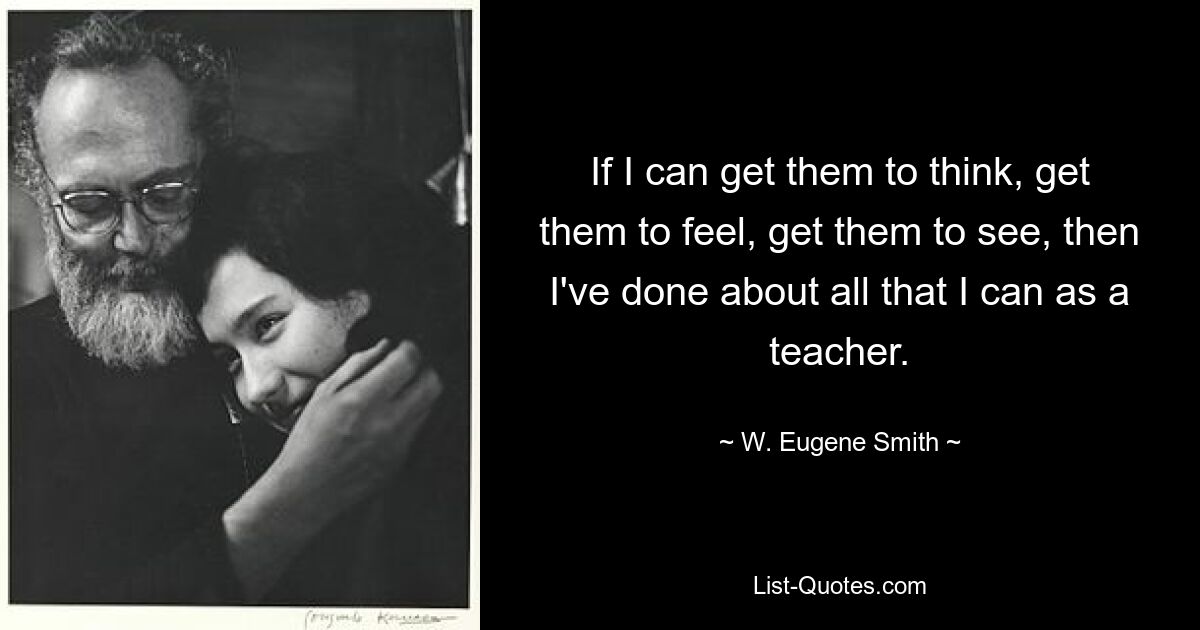 If I can get them to think, get them to feel, get them to see, then I've done about all that I can as a teacher. — © W. Eugene Smith