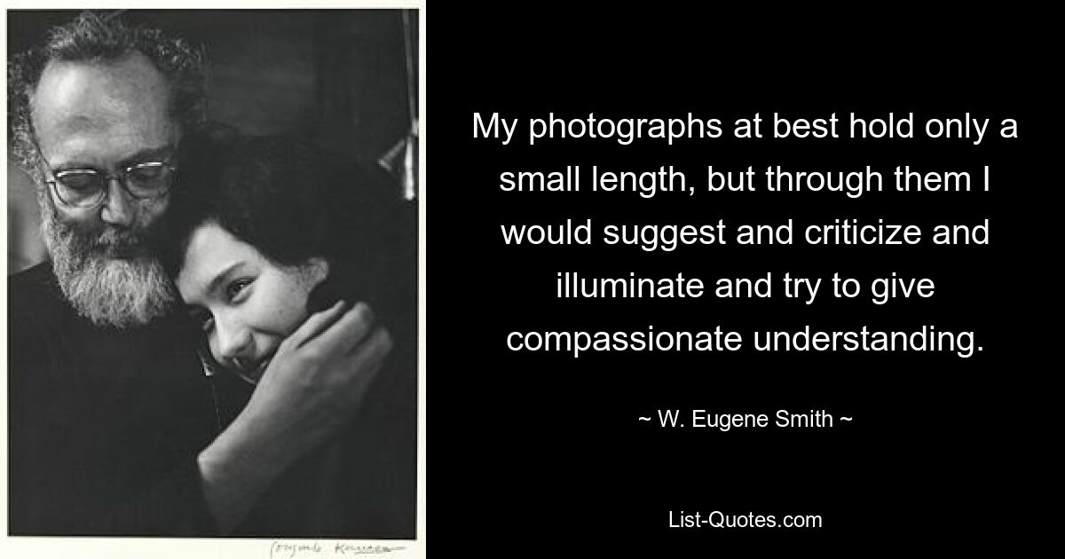 My photographs at best hold only a small length, but through them I would suggest and criticize and illuminate and try to give compassionate understanding. — © W. Eugene Smith