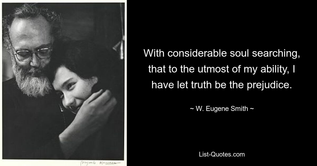 With considerable soul searching, that to the utmost of my ability, I have let truth be the prejudice. — © W. Eugene Smith