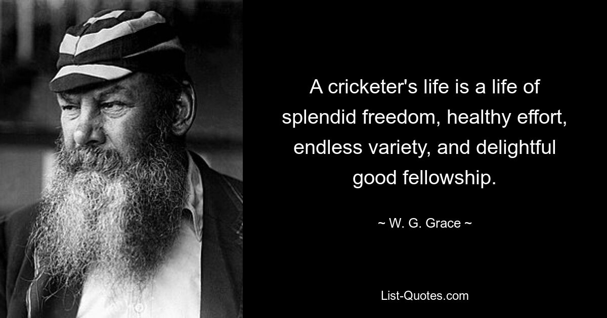 A cricketer's life is a life of splendid freedom, healthy effort, endless variety, and delightful good fellowship. — © W. G. Grace