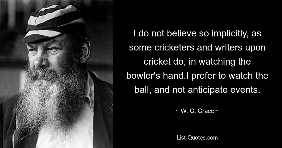 I do not believe so implicitly, as some cricketers and writers upon cricket do, in watching the bowler's hand.I prefer to watch the ball, and not anticipate events. — © W. G. Grace