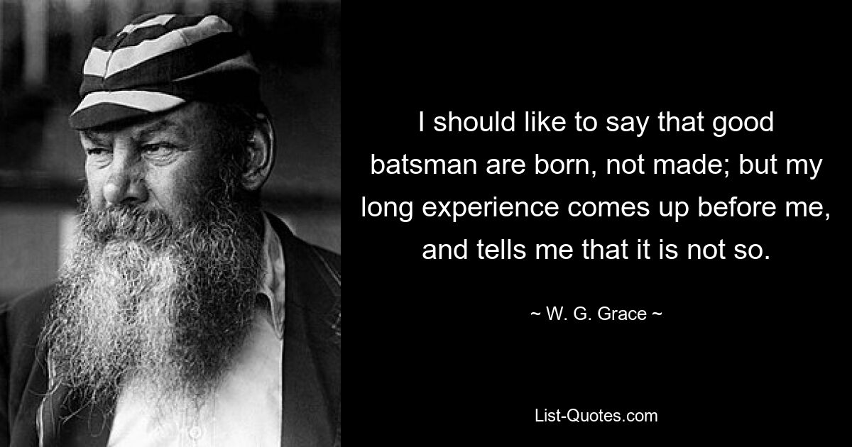 I should like to say that good batsman are born, not made; but my long experience comes up before me, and tells me that it is not so. — © W. G. Grace