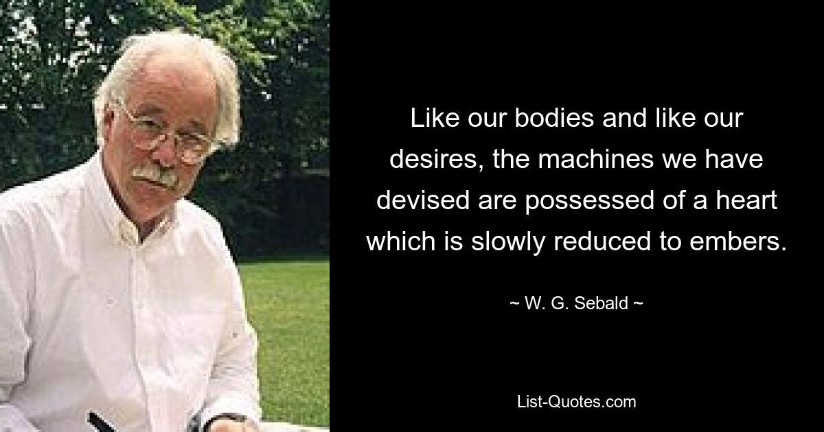 Like our bodies and like our desires, the machines we have devised are possessed of a heart which is slowly reduced to embers. — © W. G. Sebald