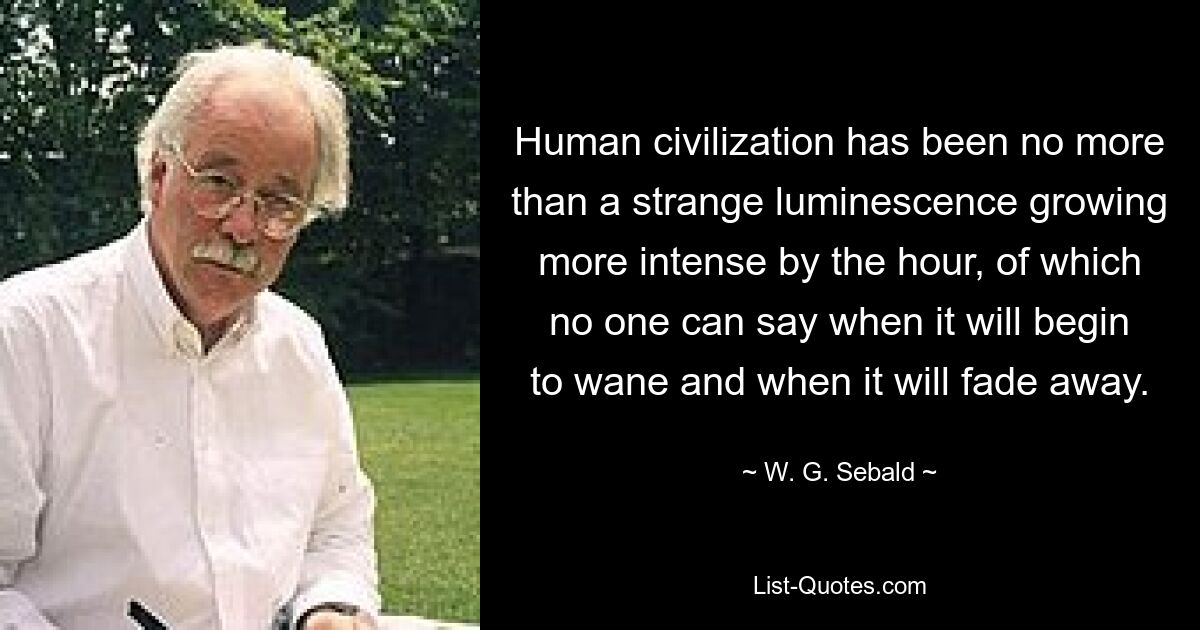 Human civilization has been no more than a strange luminescence growing more intense by the hour, of which no one can say when it will begin to wane and when it will fade away. — © W. G. Sebald