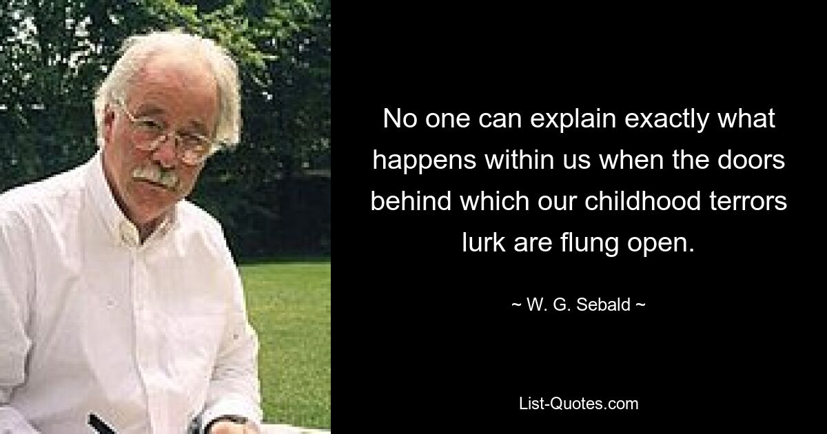 No one can explain exactly what happens within us when the doors behind which our childhood terrors lurk are flung open. — © W. G. Sebald