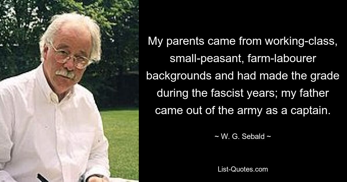 My parents came from working-class, small-peasant, farm-labourer backgrounds and had made the grade during the fascist years; my father came out of the army as a captain. — © W. G. Sebald