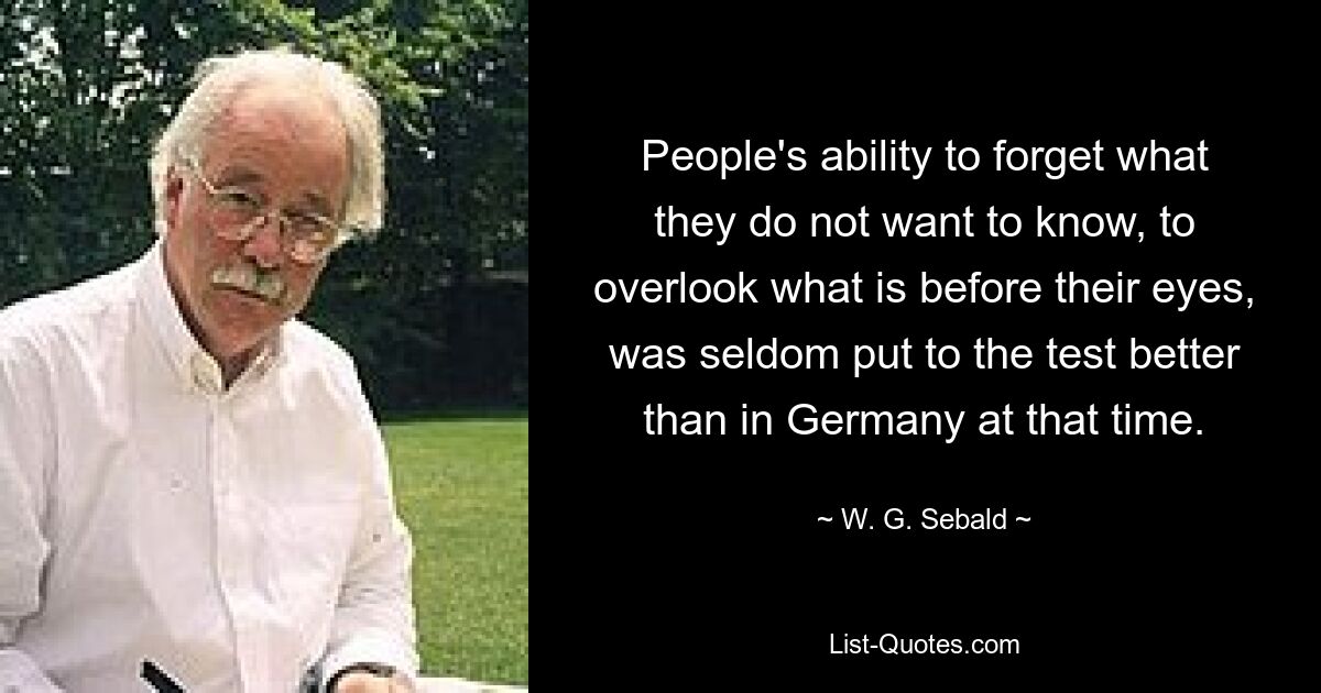 People's ability to forget what they do not want to know, to overlook what is before their eyes, was seldom put to the test better than in Germany at that time. — © W. G. Sebald