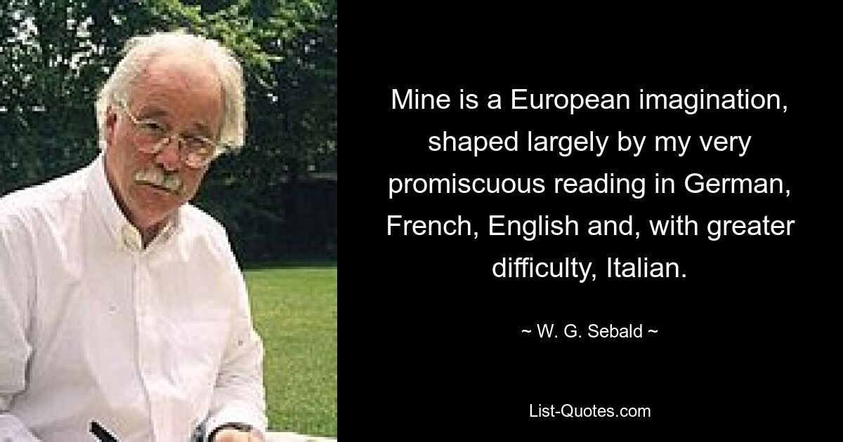 Mine is a European imagination, shaped largely by my very promiscuous reading in German, French, English and, with greater difficulty, Italian. — © W. G. Sebald