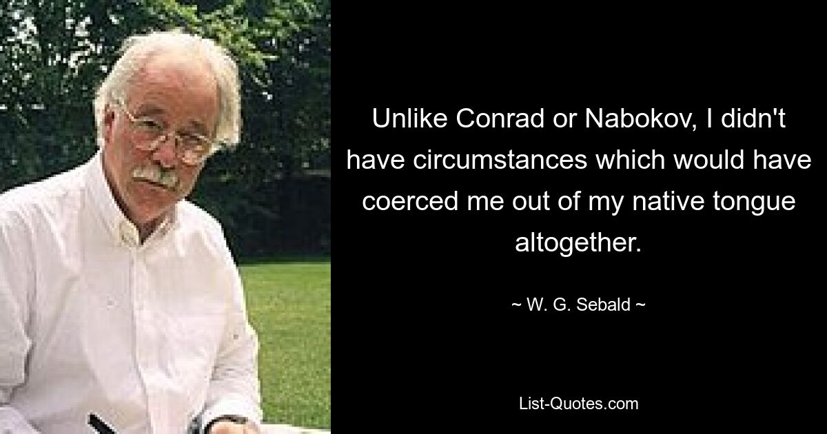 Unlike Conrad or Nabokov, I didn't have circumstances which would have coerced me out of my native tongue altogether. — © W. G. Sebald