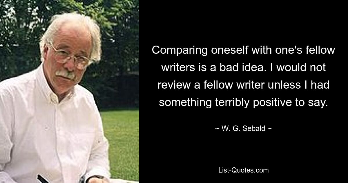 Comparing oneself with one's fellow writers is a bad idea. I would not review a fellow writer unless I had something terribly positive to say. — © W. G. Sebald