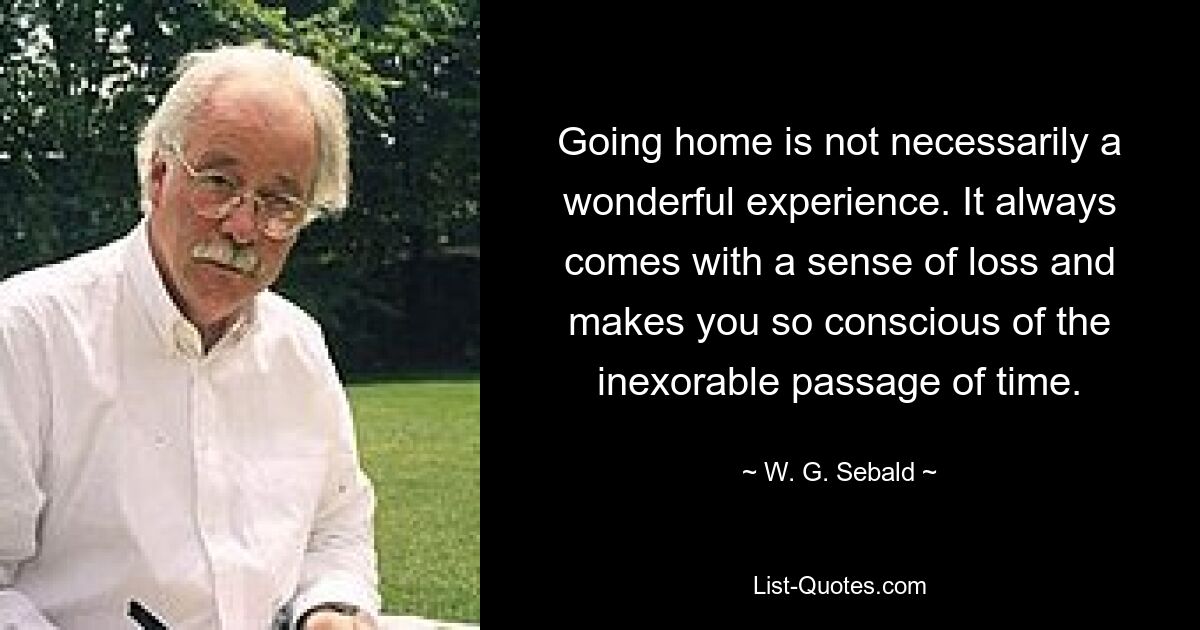 Going home is not necessarily a wonderful experience. It always comes with a sense of loss and makes you so conscious of the inexorable passage of time. — © W. G. Sebald