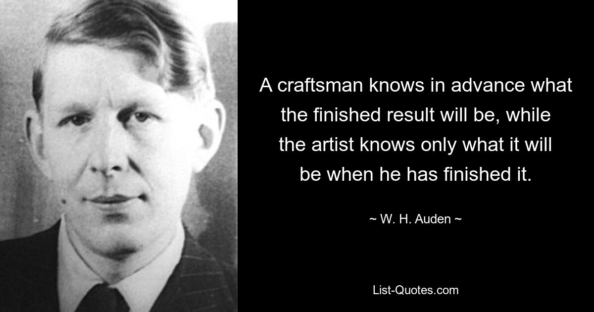 A craftsman knows in advance what the finished result will be, while the artist knows only what it will be when he has finished it. — © W. H. Auden