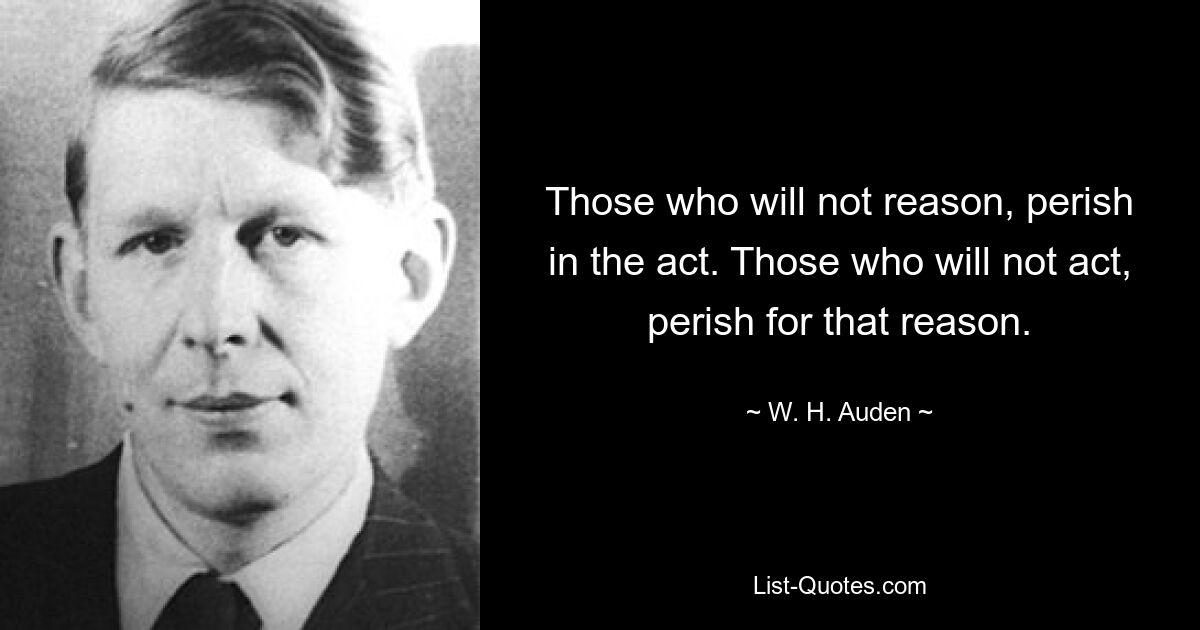 Those who will not reason, perish in the act. Those who will not act, perish for that reason. — © W. H. Auden