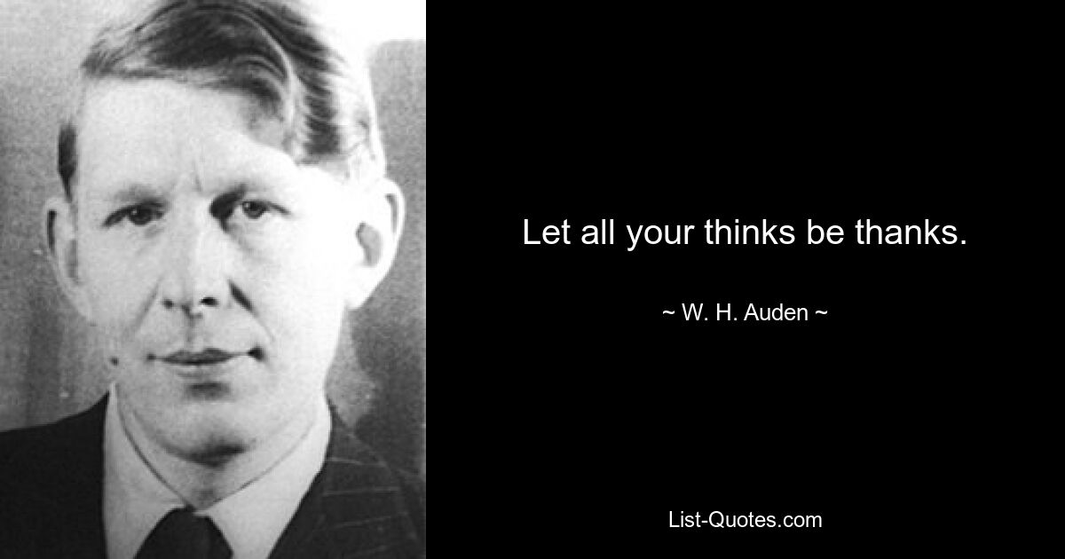 Let all your thinks be thanks. — © W. H. Auden