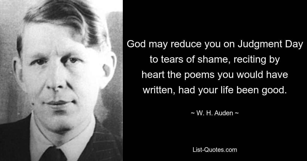 God may reduce you on Judgment Day to tears of shame, reciting by heart the poems you would have written, had your life been good. — © W. H. Auden