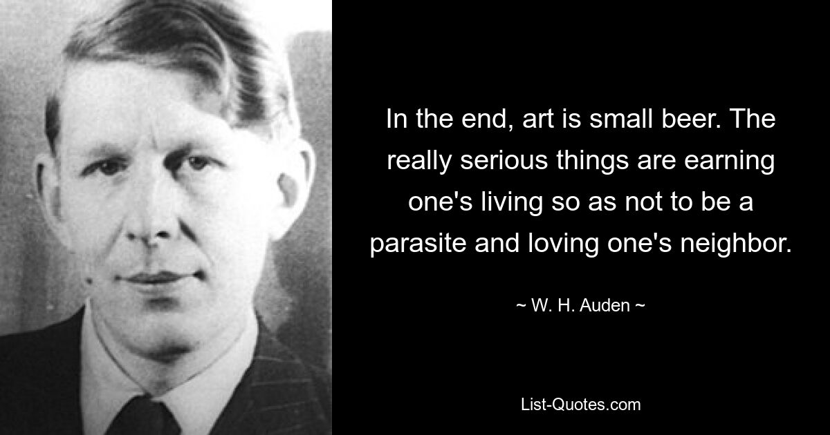 In the end, art is small beer. The really serious things are earning one's living so as not to be a parasite and loving one's neighbor. — © W. H. Auden